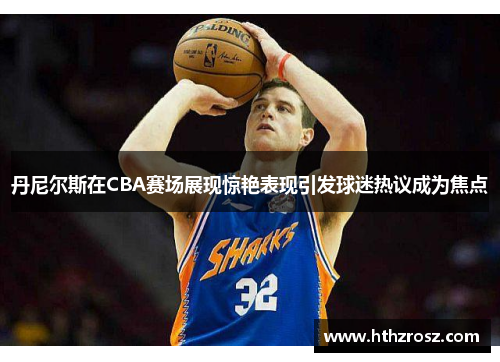 丹尼尔斯在CBA赛场展现惊艳表现引发球迷热议成为焦点